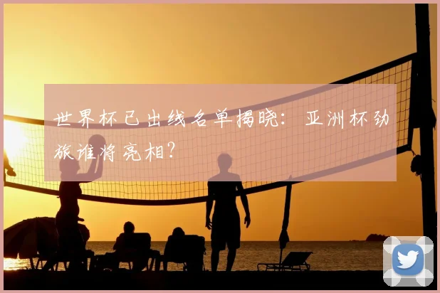 世界杯已出线名单揭晓:亚洲杯劲旅谁将亮相?