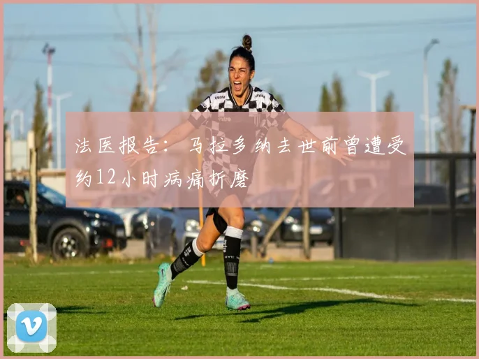 法医报告:马拉多纳去世前曾遭受约12小时病痛折磨
