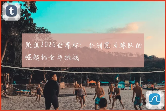 聚焦2026世界杯：非洲黑马球队的崛起机会与挑战