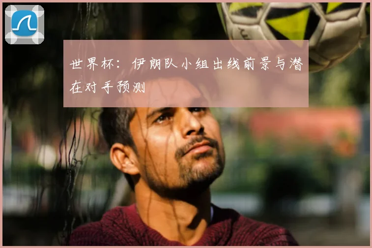 世界杯：伊朗队小组出线前景与潜在对手预测