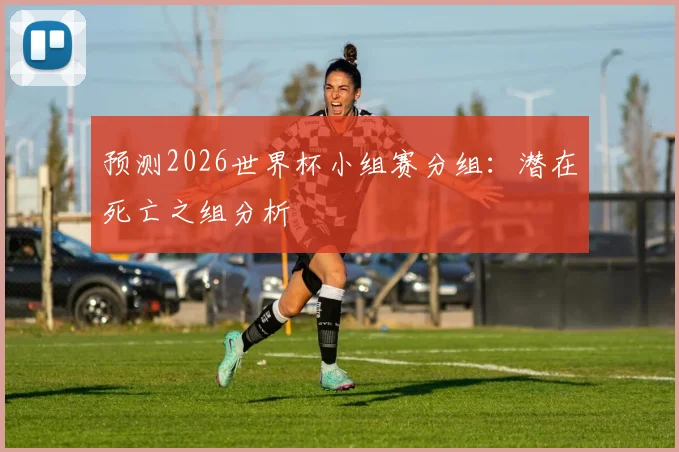 预测2026世界杯小组赛分组：潜在死亡之组分析