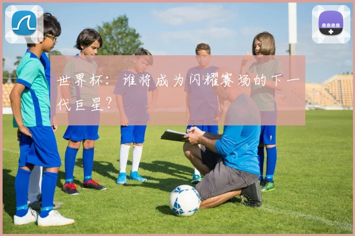 世界杯：谁将成为闪耀赛场的下一代巨星？
